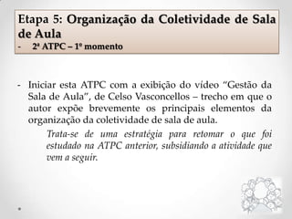 - Iniciar esta ATPC com a exibição do vídeo “Gestão da
Sala de Aula”, de Celso Vasconcellos – trecho em que o
autor expõe brevemente os principais elementos da
organização da coletividade de sala de aula.
Trata-se de uma estratégia para retomar o que foi
estudado na ATPC anterior, subsidiando a atividade que
vem a seguir.
Etapa 5: Organização da Coletividade de Sala
de Aula
- 2ª ATPC – 1º momento
 