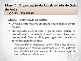 - Oficina – tematização da prática:
• Dividir os professores em grupos para análise de um
cenário.
• Em seguida, discutir com o grupo quais seriam os
procedimentos a serem tomados, com base nas
propostas de Vasconcellos, para garantir o ensino e
aprendizagem dos alunos.
Para auxiliar os professores, devolva-lhes e faça circular
as perguntas e respostas elaboradas na ATPC anterior,
que abordam os diversos aspectos da organização da
coletividade em sala de aula.
Etapa 5: Organização da Coletividade de Sala
de Aula
- 2ª ATPC – 2º momento
 