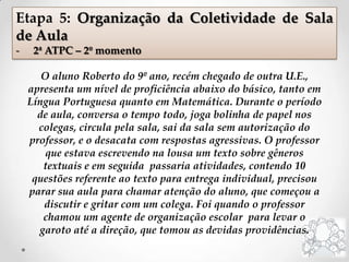 O aluno Roberto do 9º ano, recém chegado de outra U.E.,
apresenta um nível de proficiência abaixo do básico, tanto em
Língua Portuguesa quanto em Matemática. Durante o período
de aula, conversa o tempo todo, joga bolinha de papel nos
colegas, circula pela sala, sai da sala sem autorização do
professor, e o desacata com respostas agressivas. O professor
que estava escrevendo na lousa um texto sobre gêneros
textuais e em seguida passaria atividades, contendo 10
questões referente ao texto para entrega individual, precisou
parar sua aula para chamar atenção do aluno, que começou a
discutir e gritar com um colega. Foi quando o professor
chamou um agente de organização escolar para levar o
garoto até a direção, que tomou as devidas providências.
Etapa 5: Organização da Coletividade de Sala
de Aula
- 2ª ATPC – 2º momento
 