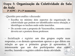 - Questões para análise e discussão:
• Escolha no mínimo dois aspectos da organização da
coletividade que podem ser identificados nessa situação, e
identifique os trechos onde estão inseridos.
• De acordo com a proposta de Vasconcellos, comente como
deveria ser a postura desse professor.
- Socialização e registro: um dos grupos expõe suas
respostas, e os demais apresentam apenas o que difere em
relação ao que o primeiro grupo já apresentou. É
interessante que um dos participantes atue como
escriba, fazendo o registro coletivo desta atividade.
Etapa 5: Organização da Coletividade de Sala
de Aula
- 2ª ATPC – 2º e 3º momentos
 