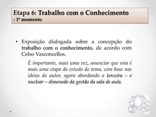 Etapa 6: Trabalho com o Conhecimento
- 1º momento
• Exposição dialogada sobre a concepção do
trabalho com o conhecimento, de acordo com
Celso Vasconcellos.
É importante, mais uma vez, anunciar que esta é
mais uma etapa do estudo do tema, com base nas
ideias do autor, agora abordando a terceira – e
nuclear – dimensão da gestão da sala de aula.
 