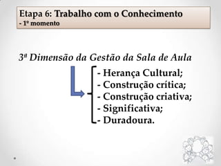 3ª Dimensão da Gestão da Sala de Aula
- Herança Cultural;
- Construção crítica;
- Construção criativa;
- Significativa;
- Duradoura.
Etapa 6: Trabalho com o Conhecimento
- 1º momento
 