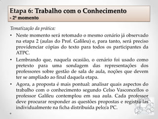 Tematização da prática:
• Neste momento será retomado o mesmo cenário já observado
na etapa 2 (aulas do Prof. Galileu) e, para tanto, será preciso
providenciar cópias do texto para todos os participantes da
ATPC.
• Lembrando que, naquela ocasião, o cenário foi usado como
pretexto para uma sondagem das representações dos
professores sobre gestão de sala de aula, noções que devem
ter se ampliado ao final daquela etapa.
• Agora, a proposta é mais pontual: analisar quais aspectos do
trabalho com o conhecimento segundo Celso Vasconcellos o
professor Galileu contemplou em sua aula. Cada professor
deve procurar responder as questões propostas e registrá-las
individualmente na ficha distribuída pelo/a PC.
Etapa 6: Trabalho com o Conhecimento
- 2º momento
 