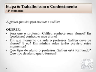 Algumas questões para orientar a análise:
QUERER:
• Será que o professor Galileu conhece seus alunos? Eu
(professor) conheço o meu aluno?
• Em que momento da aula o professor Galileu ouve os
alunos? E eu? Em minhas aulas tenho previsto estes
momentos?
• Que tipo de aluno o professor Galileu está formando?
Que tipo de aluno quero formar?
Etapa 6: Trabalho com o Conhecimento
- 2º momento
 