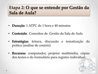 • Duração: 1 ATPC de 1 hora e 40 minutos
• Conteúdo: Conceitos de Gestão da Sala de Aula
• Estratégias: leitura, discussão e tematização da
prática (análise de cenário)
• Recursos: computador, projetor multimídia, cópias
dos textos e do formulário para registro individual.
Etapa 2: O que se entende por Gestão da
Sala de Aula?
 