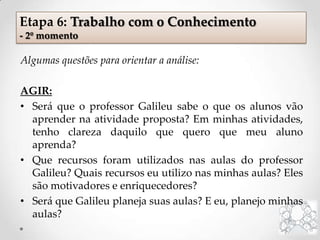 Algumas questões para orientar a análise:
AGIR:
• Será que o professor Galileu sabe o que os alunos vão
aprender na atividade proposta? Em minhas atividades,
tenho clareza daquilo que quero que meu aluno
aprenda?
• Que recursos foram utilizados nas aulas do professor
Galileu? Quais recursos eu utilizo nas minhas aulas? Eles
são motivadores e enriquecedores?
• Será que Galileu planeja suas aulas? E eu, planejo minhas
aulas?
Etapa 6: Trabalho com o Conhecimento
- 2º momento
 
