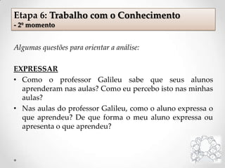 Algumas questões para orientar a análise:
EXPRESSAR
• Como o professor Galileu sabe que seus alunos
aprenderam nas aulas? Como eu percebo isto nas minhas
aulas?
• Nas aulas do professor Galileu, como o aluno expressa o
que aprendeu? De que forma o meu aluno expressa ou
apresenta o que aprendeu?
Etapa 6: Trabalho com o Conhecimento
- 2º momento
 