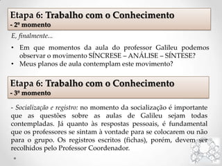E, finalmente...
• Em que momentos da aula do professor Galileu podemos
observar o movimento SÍNCRESE – ANÁLISE – SÍNTESE?
• Meus planos de aula contemplam este movimento?
Etapa 6: Trabalho com o Conhecimento
- 2º momento
Etapa 6: Trabalho com o Conhecimento
- 3º momento
- Socialização e registro: no momento da socialização é importante
que as questões sobre as aulas de Galileu sejam todas
contempladas. Já quanto às respostas pessoais, é fundamental
que os professores se sintam à vontade para se colocarem ou não
para o grupo. Os registros escritos (fichas), porém, devem ser
recolhidos pelo Professor Coordenador.
 