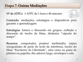 Etapa 7: Outras Mediações
Nº de ATPCs: 1 ATPC de 1 hora e 40 minutos
Conteúdo: mediações, estratégias e dispositivos para
garantir a aprendizagem
Estratégias: leitura e discussão em grupos, exibição e
discussão de trecho de filme, dinâmica “cápsula do
tempo”.
Recursos: computador, projetor multimídia, cópias
xerografadas de parte do texto de referência, trecho do
filme “Escritores da Liberdade”, uma caixa ou pasta de
plástico ou papelão, fita adesiva larga, envelopes e cola.
 