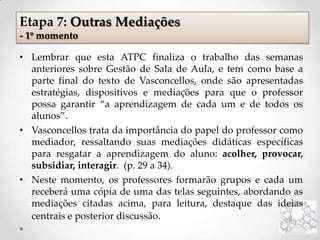 • Lembrar que esta ATPC finaliza o trabalho das semanas
anteriores sobre Gestão de Sala de Aula, e tem como base a
parte final do texto de Vasconcellos, onde são apresentadas
estratégias, dispositivos e mediações para que o professor
possa garantir “a aprendizagem de cada um e de todos os
alunos”.
• Vasconcellos trata da importância do papel do professor como
mediador, ressaltando suas mediações didáticas específicas
para resgatar a aprendizagem do aluno: acolher, provocar,
subsidiar, interagir. (p. 29 a 34).
• Neste momento, os professores formarão grupos e cada um
receberá uma cópia de uma das telas seguintes, abordando as
mediações citadas acima, para leitura, destaque das ideias
centrais e posterior discussão.
Etapa 7: Outras Mediações
- 1º momento
 