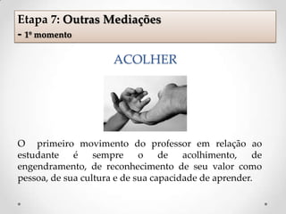 ACOLHER
O primeiro movimento do professor em relação ao
estudante é sempre o de acolhimento, de
engendramento, de reconhecimento de seu valor como
pessoa, de sua cultura e de sua capacidade de aprender.
Etapa 7: Outras Mediações
- 1º momento
 