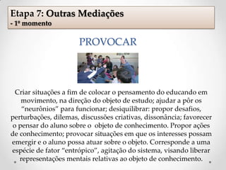 PROVOCAR
Criar situações a fim de colocar o pensamento do educando em
movimento, na direção do objeto de estudo; ajudar a pôr os
“neurônios” para funcionar; desiquilibrar: propor desafios,
perturbações, dilemas, discussões criativas, dissonância; favorecer
o pensar do aluno sobre o objeto de conhecimento. Propor ações
de conhecimento; provocar situações em que os interesses possam
emergir e o aluno possa atuar sobre o objeto. Corresponde a uma
espécie de fator “entrópico”, agitação do sistema, visando liberar
representações mentais relativas ao objeto de conhecimento.
Etapa 7: Outras Mediações
- 1º momento
 