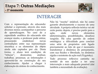 INTERAGIR
Com a representação do educando:
solicitar a expressão, através dos mais
diversos meios; acompanhar o percurso
de aprendizagem. No caso de a
capacidade analítica do educando não
avançar muito, o professor pode entrar,
procurando estabelecer novas
contradições entre sua representação
sincrética e os elementos do objeto
ainda não captados por ele. Desta
forma, o aluno terá condições de
“triturar”, desmontar, analisar,
trabalhar, processar, as informações e
aproveitá-las na construção do seu
conhecimento. Ajudar a chegar à
elaboração da síntese do conhecimento.
Não há “receita” infalível, não há como
garantir absolutamente o sucesso de uma
atividade. A própria reflexão teórica vai até
certo ponto; depois, é preciso partir para a
ação, onde novos elementos
(determinações, possibilidades, desafios)
surgirão. Há uma questão de ordem
ontológica: a dificuldade para concluir
uma série de propósitos está ligada
precisamente ao fato de que é necessário
transformar a dinâmica do pensamento,
com sua fluidez e liberdade, na dinâmica
rígida e resistente da ação real (Vygotsky).
Todo processo reflexivo caminha no
sentido de nos ajudar a ter uma
intervenção a mais adequada possível (daí
também a necessidade da avaliação).
Etapa 7: Outras Mediações
- 1º momento
 