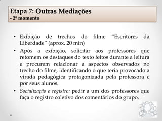 Etapa 7: Outras Mediações
- 2º momento
• Exibição de trechos do filme “Escritores da
Liberdade” (aprox. 20 min)
• Após a exibição, solicitar aos professores que
retomem os destaques do texto feitos durante a leitura
e procurem relacionar a aspectos observados no
trecho do filme, identificando o que teria provocado a
virada pedagógica protagonizada pela professora e
por seus alunos.
• Socialização e registro: pedir a um dos professores que
faça o registro coletivo dos comentários do grupo.
 