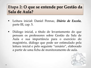  Leitura inicial: Daniel Pennac, Diário de Escola,
parte III, cap. 5.
 Diálogo inicial, a título de levantamento do que
pensam os professores sobre Gestão da Sala de
Aula e sua importância para o exercício do
magistério, diálogo que pode ser estimulado pela
leitura inicial e pelo seguinte “cenário”, elaborado
a partir de uma ficha de monitoramento de aula.
Etapa 2: O que se entende por Gestão da
Sala de Aula?
 