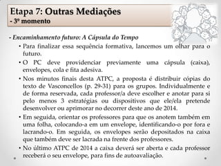 Etapa 7: Outras Mediações
- 3º momento
- Encaminhamento futuro: A Cápsula do Tempo
• Para finalizar essa sequência formativa, lancemos um olhar para o
futuro.
• O PC deve providenciar previamente uma cápsula (caixa),
envelopes, cola e fita adesiva.
• Nos minutos finais desta ATPC, a proposta é distribuir cópias do
texto de Vasconcellos (p. 29-31) para os grupos. Individualmente e
de forma reservada, cada professor/a deve escolher e anotar para si
pelo menos 3 estratégias ou dispositivos que ele/ela pretende
desenvolver ou aprimorar no decorrer deste ano de 2014.
• Em seguida, orientar os professores para que os anotem também em
uma folha, colocando-a em um envelope, identificando-o por fora e
lacrando-o. Em seguida, os envelopes serão depositados na caixa
que também deve ser lacrada na frente dos professores.
• No último ATPC de 2014 a caixa deverá ser aberta e cada professor
receberá o seu envelope, para fins de autoavaliação.
 
