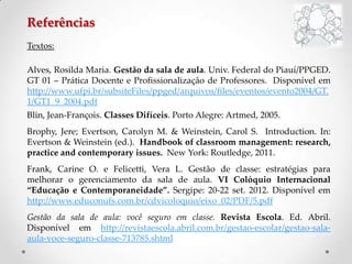 Referências
Textos:
Alves, Rosilda Maria. Gestão da sala de aula. Univ. Federal do Piauí/PPGED.
GT 01 – Prática Docente e Profissionalização de Professores. Disponível em
http://www.ufpi.br/subsiteFiles/ppged/arquivos/files/eventos/evento2004/GT.
1/GT1_9_2004.pdf
Blin, Jean-François. Classes Difíceis. Porto Alegre: Artmed, 2005.
Brophy, Jere; Evertson, Carolyn M. & Weinstein, Carol S. Introduction. In:
Evertson & Weinstein (ed.). Handbook of classroom management: research,
practice and contemporary issues. New York: Routledge, 2011.
Frank, Carine O. e Felicetti, Vera L. Gestão de classe: estratégias para
melhorar o gerenciamento da sala de aula. VI Colóquio Internacional
“Educação e Contemporaneidade”. Sergipe: 20-22 set. 2012. Disponível em
http://www.educonufs.com.br/cdvicoloquio/eixo_02/PDF/5.pdf
Gestão da sala de aula: você seguro em classe. Revista Escola. Ed. Abril.
Disponível em http://revistaescola.abril.com.br/gestao-escolar/gestao-sala-
aula-voce-seguro-classe-713785.shtml
 