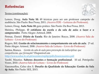 Referências
Textos (continuação):
Lemov, Doug. Aula Nota 10: 49 técnicas para ser um professor campeão de
audiência. São Paulo: Boa Prosa, 2011. (Acervo FDE – Leituras do Professor).
Lemov, Doug. Aula Nota 10: guia prático. São Paulo: Da Boa Prosa, 2013.
Meirieu, Philippe. O cotidiano da escola e da sala de aula: o fazer e o
compreender. Porto Alegre: Artmed, 2008.
Pennac, Daniel. Diário de Escola. Rio de Janeiro: Rocco, 2008. (Acervo Sala de
Leitura – Livro do Professor)
Rogers, Bill. Gestão de relacionamento e comportamento em sala de aula. 2ª ed.
Porto Alegre: Artmed, 2008. (Acervo Sala de Leitura – Livro do Professor)
Santos, Branca. Gestão da sala de aula para prevenção da indisciplina: que
competências, que formação? Disponível em
http://www.educ.fc.ul.pt/recentes/mpfip/pdfs/brancasantos.pdf
Tardif, Maurice. Saberes docentes e formação profissional. 10 ed. Petrópolis:
Vozes, 2010. (Acervo Sala de Leitura – Livro do Professor)
Vasconcellos, Celso dos S. Desafio da Qualidade da Educação: Gestão da Sala
de Aula. São Paulo: SEE, 2013.
 