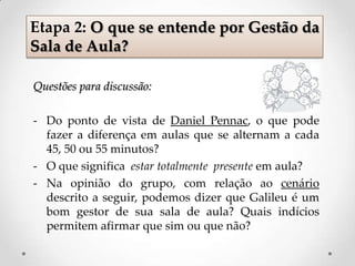 Questões para discussão:
- Do ponto de vista de Daniel Pennac, o que pode
fazer a diferença em aulas que se alternam a cada
45, 50 ou 55 minutos?
- O que significa estar totalmente presente em aula?
- Na opinião do grupo, com relação ao cenário
descrito a seguir, podemos dizer que Galileu é um
bom gestor de sua sala de aula? Quais indícios
permitem afirmar que sim ou que não?
Etapa 2: O que se entende por Gestão da
Sala de Aula?
 