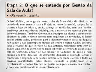 O Prof. Galileu, ao longo de quatro aulas de Matemática distribuídas no
período de uma semana para a 3ª série A, turno da manhã, sempre faz a
chamada logo de início e, então, começa as atividades, sem que, porém,
estabeleça uma organização inicial quanto a materiais ou recursos para seu
desenvolvimento. Também não costuma antecipar aos alunos o assunto e os
objetivos da aula, e não se percebe uma sequência de atividades, ao longo
dessas quatro aulas, propostas para o desenvolvimento desta ou daquela
habilidade, e não contemplam práticas de leitura e escrita. Galileu costuma
fazer a revisão do que foi visto na aula anterior, realizando junto com os
alunos uma série de exercícios na lousa sobre um determinado assunto que
está no Currículo, apesar de não utilizar os Cadernos de apoio e nem
mesmo um livro didático. Ele demonstra dominar o conteúdo factual e
conceitual, e responde sem hesitar, embora sem muita clareza, a todas as
dúvidas manifestadas pelos alunos; estimula a participação e o
envolvimento de todos, fazendo perguntas para que eles ajudem a resolver
o exercício, questionando se todos entenderam.
Etapa 2: O que se entende por Gestão da
Sala de Aula?
 Observando o cenário:
 