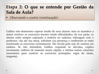 Galileu não demonstra esperar muito de seus alunos, mas os incentiva a
tentar resolver os exercícios mesmo tendo dificuldades; de sua parte, os
alunos estão sempre copiando a matéria no caderno, interagem com o
professor, vão até sua mesa, solicitam sua presença e confirmam se estão
resolvendo os exercícios corretamente. Ele circula pela sala de carteira em
carteira. Se não entendem, Galileu responde às dúvidas, explica
novamente, embora de maneira muito rápida, e retoma outros conceitos
necessários para resolver os exercícios (exemplos: regra de sinais,
tangente).
Etapa 2: O que se entende por Gestão da
Sala de Aula?
 Observando o cenário (continuação):
 