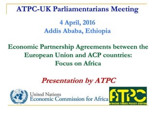 Economic Partnership Agreements between the
European Union and ACP countries:
Focus on Africa
Presentation by ATPC
ATPC-UK Parliamentarians Meeting
4 April, 2016
Addis Ababa, Ethiopia
 