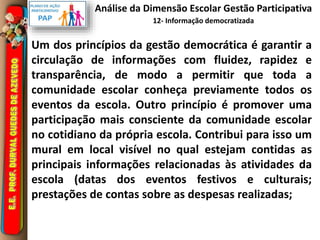 Análise da Dimensão Escolar Gestão Participativa 
12- Informação democratizada 
Um dos princípios da gestão democrática é garantir a 
circulação de informações com fluidez, rapidez e 
transparência, de modo a permitir que toda a 
comunidade escolar conheça previamente todos os 
eventos da escola. Outro princípio é promover uma 
participação mais consciente da comunidade escolar 
no cotidiano da própria escola. Contribui para isso um 
mural em local visível no qual estejam contidas as 
principais informações relacionadas às atividades da 
escola (datas dos eventos festivos e culturais; 
prestações de contas sobre as despesas realizadas; 
 