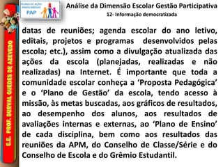 Análise da Dimensão Escolar Gestão Participativa 
12- Informação democratizada 
datas de reuniões; agenda escolar do ano letivo, 
editais, projetos e programas desenvolvidos pelas 
escola; etc.), assim como a divulgação atualizada das 
ações da escola (planejadas, realizadas e não 
realizadas) na Internet. É importante que toda a 
comunidade escolar conheça a ‘Proposta Pedagógica’ 
e o ‘Plano de Gestão’ da escola, tendo acesso à 
missão, às metas buscadas, aos gráficos de resultados, 
ao desempenho dos alunos, aos resultados de 
avaliações internas e externas, ao ‘Plano de Ensino’ 
de cada disciplina, bem como aos resultados das 
reuniões da APM, do Conselho de Classe/Série e do 
Conselho de Escola e do Grêmio Estudantil. 
 
