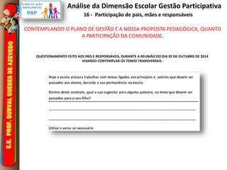 Análise da Dimensão Escolar Gestão Participativa 
16 - Participação de pais, mães e responsáveis 
CONTEMPLANDO O PLANO DE GESTÃO E A NOSSA PROPOSTA PEDAGÓGICA, QUANTO 
A PARTICIPAÇÃO DA COMUNIDADE. 
QUESTIONAMENTO FEITO AOS PAIS E RESPONSÁVEIS, DURANTE A REUNIÃO DO DIA 02 DE OUTUBRO DE 2014 
VISANDO CONTEMPLAR OS TEMAS TRANSVERSAIS. 
 