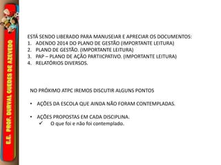 ESTÁ SENDO LIBERADO PARA MANUSEIAR E APRECIAR OS DOCUMENTOS: 
1. ADENDO 2014 DO PLANO DE GESTÃO (IMPORTANTE LEITURA) 
2. PLANO DE GESTÃO. (IMPORTANTE LEITURA) 
3. PAP – PLANO DE AÇÃO PARTIICPATIVO. (IMPORTANTE LEITURA) 
4. RELATÓRIOS DIVERSOS. 
NO PRÓXIMO ATPC IREMOS DISCUTIR ALGUNS PONTOS 
• AÇÕES DA ESCOLA QUE AINDA NÃO FORAM CONTEMPLADAS. 
• AÇÕES PROPOSTAS EM CADA DISCIPLINA. 
 O que foi e não foi contemplado. 
 