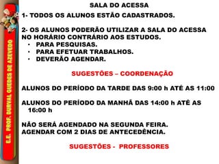 SALA DO ACESSA 
1- TODOS OS ALUNOS ESTÃO CADASTRADOS. 
2- OS ALUNOS PODERÃO UTILIZAR A SALA DO ACESSA 
NO HORÁRIO CONTRÁRIO AOS ESTUDOS. 
• PARA PESQUISAS. 
• PARA EFETUAR TRABALHOS. 
• DEVERÃO AGENDAR. 
SUGESTÕES – COORDENAÇÃO 
ALUNOS DO PERÍODO DA TARDE DAS 9:00 h ATÉ AS 11:00 
ALUNOS DO PERÍODO DA MANHÃ DAS 14:00 h ATÉ AS 
16:00 h 
NÃO SERÁ AGENDADO NA SEGUNDA FEIRA. 
AGENDAR COM 2 DIAS DE ANTECEDÊNCIA. 
SUGESTÕES - PROFESSORES 
 