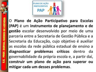 O Plano de Ação Participativo para Escolas 
(PAP) é um instrumento de planejamento e de 
gestão escolar desenvolvido por meio de uma 
parceria entre a Secretaria de Gestão Pública e a 
Secretaria da Educação, cujo objetivo é auxiliar 
as escolas da rede pública estadual de ensino a 
diagnosticar problemas críticos dentro da 
governabilidade da própria escola e, a partir daí, 
construir um plano de ação para superar ou 
mitigar cada um desses problemas. 
 