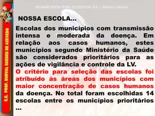 REUNIÃO SEXTA FEIRA 10/10/2014– D.E. – Marcio e Wilson 
NOSSA ESCOLA... 
Escolas dos municípios com transmissão 
intensa e moderada da doença. Em 
relação aos casos humanos, estes 
municípios segundo Ministério da Saúde 
são considerados prioritários para as 
ações de vigilância e controle da LV. 
O critério para seleção das escolas foi 
atribuído às áreas dos municípios com 
maior concentração de casos humanos 
da doença. No total foram escolhidas 14 
escolas entre os municípios prioritários 
... 
 