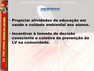 REUNIÃO SEXTA FEIRA 10/10/2014– D.E. – Marcio e Wilson 
• Propiciar atividades de educação em 
saúde e cuidado ambiental aos alunos. 
• Incentivar à tomada de decisão 
consciente e coletiva da prevenção da 
LV na comunidade. 
 