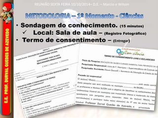 REUNIÃO SEXTA FEIRA 10/10/2014– D.E. – Marcio e Wilson 
• Sondagem do conhecimento. (15 minutos) 
 Local: Sala de aula – (Registro Fotográfico) 
• Termo de consentimento – (Entregar) 
 