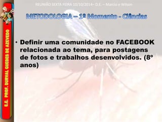 REUNIÃO SEXTA FEIRA 10/10/2014– D.E. – Marcio e Wilson 
• Definir uma comunidade no FACEBOOK 
relacionada ao tema, para postagens 
de fotos e trabalhos desenvolvidos. (8º 
anos) 
 