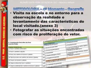 REUNIÃO SEXTA FEIRA 10/10/2014– D.E. – Marcio e Wilson 
• Visita na escola e no entorno para a 
observação da realidade e 
levantamento das características do 
local visitado.(anexo 3) 
• Fotografar as situações encontradas 
com risco de proliferação do vetor. 
 