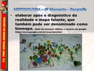 REUNIÃO SEXTA FEIRA 10/10/2014– D.E. – Marcio e Wilson 
• elaborar após o diagnóstico da 
realidade o mapa falante, que 
também pode ser denominado como 
biomapa. (Sala do acessa)- utilizar o recurso do google 
https://www.google.com.br/maps/preview 
 