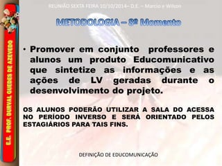 REUNIÃO SEXTA FEIRA 10/10/2014– D.E. – Marcio e Wilson 
• Promover em conjunto professores e 
alunos um produto Educomunicativo 
que sintetize as informações e as 
ações de LV geradas durante o 
desenvolvimento do projeto. 
OS ALUNOS PODERÃO UTILIZAR A SALA DO ACESSA 
NO PERÍODO INVERSO E SERÁ ORIENTADO PELOS 
ESTAGIÁRIOS PARA TAIS FINS. 
DEFINIÇÃO DE EDUCOMUNICAÇÃO 
 