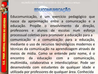 REUNIÃO SEXTA FEIRA 10/10/2014– D.E. – Marcio e Wilson 
Educomunicação, é um exercício pedagógico que 
nasce da aproximação entre a comunicação e a 
educação. Propõe o envolvimento da direção, 
professores e alunos de escolas num esforço 
processual coletivo para promover a educação para a 
comunicação e a comunicação para a educação, 
mediante o uso de recursos tecnológicos modernos e 
técnicas da comunicação na aprendizagem através de 
meios de mídia. Como se entende pelo nome, é o 
encontro da educação com a comunicação, 
multimídia, colaborativa e interdisciplinar. Pode ser 
desenvolvida com estudantes de qualquer idade e 
utilizada por professores de qualquer área. Conhecida 
 