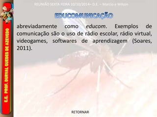 REUNIÃO SEXTA FEIRA 10/10/2014– D.E. – Marcio e Wilson 
abreviadamente como educom. Exemplos de 
comunicação são o uso de rádio escolar, rádio virtual, 
videogames, softwares de aprendizagem (Soares, 
2011). 
RETORNAR 
