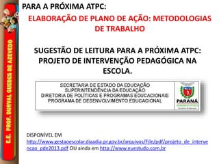 PARA A PRÓXIMA ATPC:
SUGESTÃO DE LEITURA PARA A PRÓXIMA ATPC:
PROJETO DE INTERVENÇÃO PEDAGÓGICA NA
ESCOLA.
DISPONÍVEL EM
http://www.gestaoescolar.diaadia.pr.gov.br/arquivos/File/pdf/projeto_de_interve
ncao_pde2013.pdf OU ainda em http://www.euestudo.com.br
ELABORAÇÃO DE PLANO DE AÇÃO: METODOLOGIAS
DE TRABALHO
 