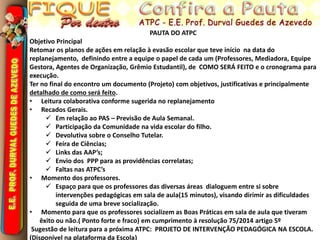 PAUTA DO ATPC
Objetivo Principal
Retomar os planos de ações em relação à evasão escolar que teve início na data do
replanejamento, definindo entre a equipe o papel de cada um (Professores, Mediadora, Equipe
Gestora, Agentes de Organização, Grêmio Estudantil), de COMO SERÁ FEITO e o cronograma para
execução.
Ter no final do encontro um documento (Projeto) com objetivos, justificativas e principalmente
detalhado de como será feito.
• Leitura colaborativa conforme sugerida no replanejamento
• Recados Gerais.
 Em relação ao PAS – Previsão de Aula Semanal.
 Participação da Comunidade na vida escolar do filho.
 Devolutiva sobre o Conselho Tutelar.
 Feira de Ciências;
 Links das AAP’s;
 Envio dos PPP para as providências correlatas;
 Faltas nas ATPC’s
• Momento dos professores.
 Espaço para que os professores das diversas áreas dialoguem entre si sobre
intervenções pedagógicas em sala de aula(15 minutos), visando dirimir as dificuldades
seguida de uma breve socialização.
• Momento para que os professores socializem as Boas Práticas em sala de aula que tiveram
êxito ou não.( Ponto forte e fraco) em cumprimento à resolução 75/2014 artigo 5º
Sugestão de leitura para a próxima ATPC: PROJETO DE INTERVENÇÃO PEDAGÓGICA NA ESCOLA.
(Disponível na plataforma da Escola)
 
