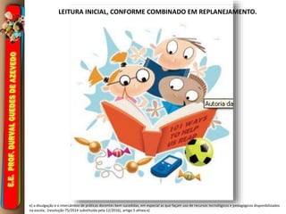 e) a divulgação e o intercâmbio de práticas docentes bem sucedidas, em especial as que façam uso de recursos tecnológicos e pedagógicos disponibilizados
na escola; (resolução 75/2014 substituída pela 12/2016), artigo 5 alínea e)
LEITURA INICIAL, CONFORME COMBINADO EM REPLANEJAMENTO.
 