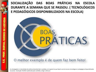 SOCIALIZAÇÃO DAS BOAS PRÁTICAS NA ESCOLA
DURANTE A SEMANA QUE SE PASSOU. ( TECNOLÓGICOS
E PEDAGÓGICOS DISPONIBILIZADOS NA ESCOLA)
e) a divulgação e o intercâmbio de práticas docentes bem sucedidas, em especial as que façam uso de recursos tecnológicos e pedagógicos disponibilizados
na escola; (resolução 75/2014 substituída pela 12/2016), artigo 5 alínea e)
 