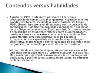  A partir de 1997, professores passaram a lidar com a
preocupação de contextualizar as questões, especialmente nos
grandes vestibulares, incluindo o Exame Nacional do Ensino
Médio (Enem). Isso tem a ver diretamente com a concepção de
aprendizagem significativa, originada especialmente das ideias
do psicólogo norte-americano David Ausubel. O conceito remete
à necessidade de estabelecer relações entre as aprendizagens
prévias e a busca de conexões com a realidade do aluno. Para
Vasco Moretto, uma característica típica da boa prova
é, justamente, sua capacidade de estimular a aprendizagem
significativa, o que requer a contextualização do que está sendo
perguntado, por exemplo, por meio de um texto anterior.
Não se trata de um desafio simples, até porque nas escolas há
uma clara dissociação entre os "saberes escolares" e a vida real.
Mas, ainda que seja difícil desenvolver um teste que traga tais
qualidades, é possível tornar a prova interessante, no entender
de Tadeu da Ponte.
 