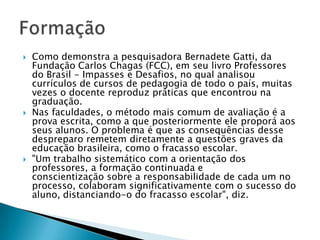  Como demonstra a pesquisadora Bernadete Gatti, da
Fundação Carlos Chagas (FCC), em seu livro Professores
do Brasil - Impasses e Desafios, no qual analisou
currículos de cursos de pedagogia de todo o país, muitas
vezes o docente reproduz práticas que encontrou na
graduação.
 Nas faculdades, o método mais comum de avaliação é a
prova escrita, como a que posteriormente ele proporá aos
seus alunos. O problema é que as consequências desse
despreparo remetem diretamente a questões graves da
educação brasileira, como o fracasso escolar.
 "Um trabalho sistemático com a orientação dos
professores, a formação continuada e
conscientização sobre a responsabilidade de cada um no
processo, colaboram significativamente com o sucesso do
aluno, distanciando-o do fracasso escolar", diz.
 