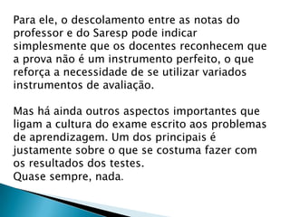 Para ele, o descolamento entre as notas do
professor e do Saresp pode indicar
simplesmente que os docentes reconhecem que
a prova não é um instrumento perfeito, o que
reforça a necessidade de se utilizar variados
instrumentos de avaliação.
Mas há ainda outros aspectos importantes que
ligam a cultura do exame escrito aos problemas
de aprendizagem. Um dos principais é
justamente sobre o que se costuma fazer com
os resultados dos testes.
Quase sempre, nada.
 