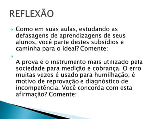  Como em suas aulas, estudando as
defasagens de aprendizagens de seus
alunos, você parte destes subsídios e
caminha para o ideal? Comente:

A prova é o instrumento mais utilizado pela
sociedade para medição e cobrança. O erro
muitas vezes é usado para humilhação, é
motivo de reprovação e diagnóstico de
incompetência. Você concorda com esta
afirmação? Comente:
 
