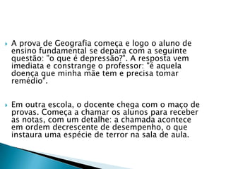  A prova de Geografia começa e logo o aluno de
ensino fundamental se depara com a seguinte
questão: "o que é depressão?". A resposta vem
imediata e constrange o professor: "é aquela
doença que minha mãe tem e precisa tomar
remédio".
 Em outra escola, o docente chega com o maço de
provas. Começa a chamar os alunos para receber
as notas, com um detalhe: a chamada acontece
em ordem decrescente de desempenho, o que
instaura uma espécie de terror na sala de aula.
 